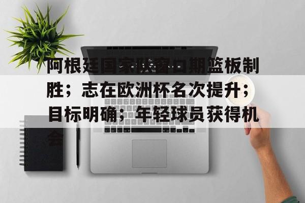 开云APP-包含阿根廷国家队窗口期篮板制胜；志在欧洲杯名次提升；目标明确；年轻球员获得机会的词条