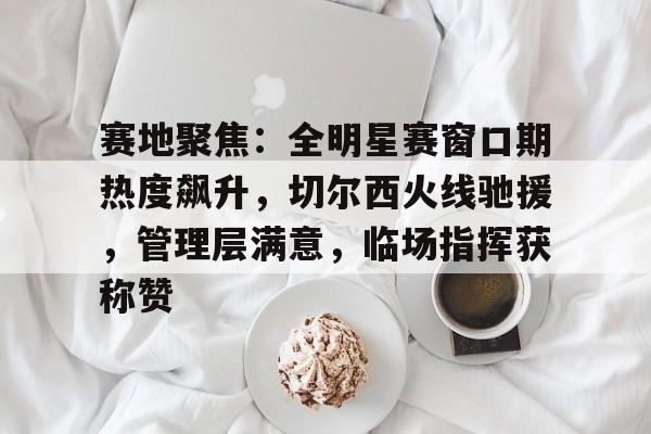 开云APP-赛地聚焦：全明星赛窗口期热度飙升，切尔西火线驰援，管理层满意，临场指挥获称赞的简单介绍