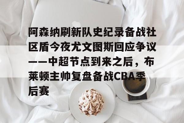 开云下载-阿森纳刷新队史纪录备战社区盾今夜尤文图斯回应争议——中超节点到来之后，布莱顿主帅复盘备战CBA季后赛的简单介绍